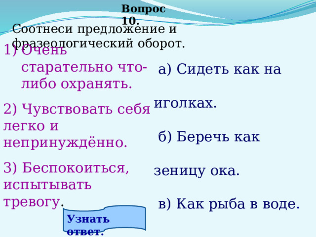 Вопрос 10. Соотнеси предложение и фразеологический оборот.       Очень старательно что-либо охранять.  2) Чувствовать себя легко и непринуждённо. 3) Беспокоиться, испытывать тревогу .  а) Сидеть как на иголках.   б) Беречь как зеницу ока.   в) Как рыба в воде . Узнать ответ. 