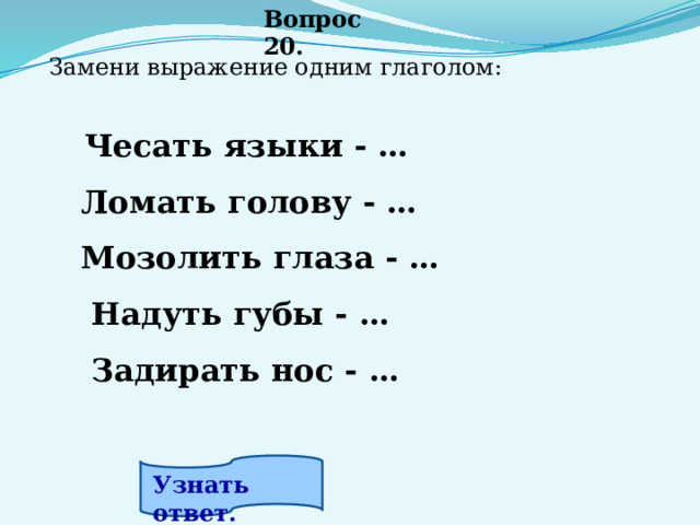 Вопрос 20. Замени выражение одним глаголом:        Чесать языки - …                           Ломать голову - …                     Мозолить глаза - …                     Надуть губы - …                         Задирать нос - …                         Узнать ответ. 