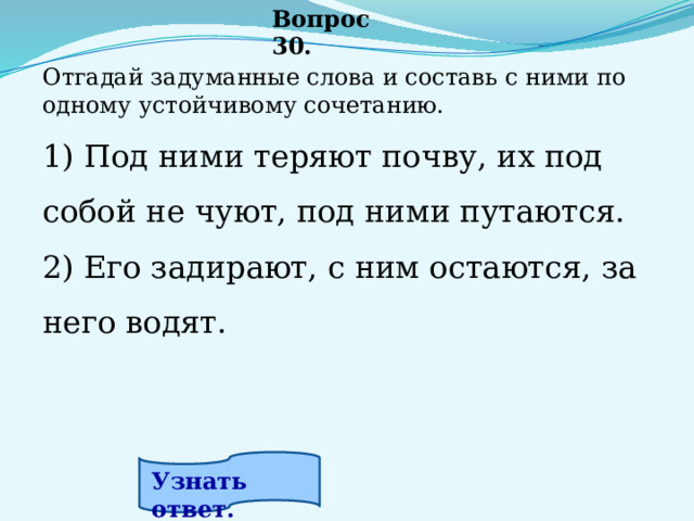 Вопрос 30. Отгадай задуманные слова и составь с ними по одному устойчивому сочетанию.   1) Под ними теряют почву, их под собой не чуют, под ними путаются. 2) Его задирают, с ним остаются, за него водят.  Узнать ответ. 