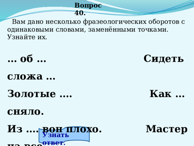 Вопрос 40.  Вам дано несколько фразеологических оборотов с одинаковыми словами, заменёнными точками. Узнайте их.  … об …        Сидеть сложа … Золотые ….   Как … сняло. Из …. вон плохо.             Мастер на все ….   Узнать ответ. 