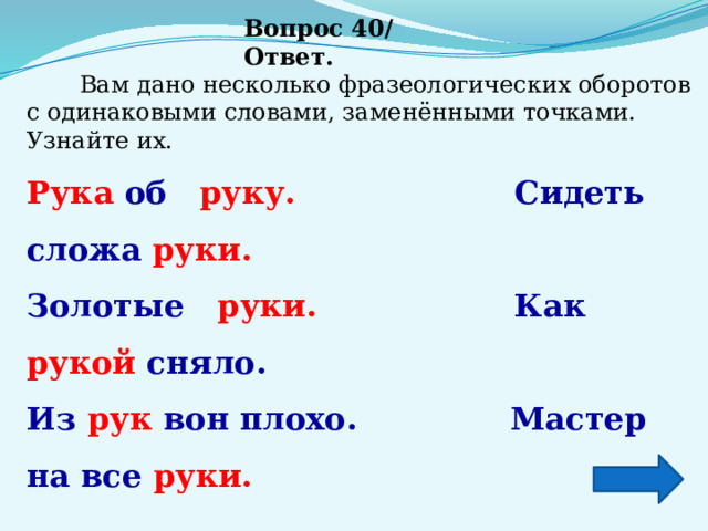 Вопрос 40/ Ответ.  Вам дано несколько фразеологических оборотов с одинаковыми словами, заменёнными точками. Узнайте их. Рука об   руку.                   Сидеть сложа руки. Золотые   руки.        Как рукой сняло. Из рук вон плохо.       Мастер на все руки. 