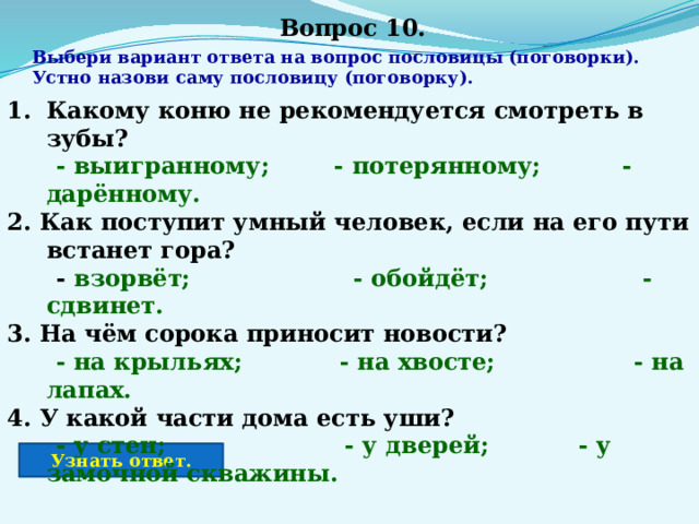 Вопрос 10. Выбери вариант ответа на вопрос пословицы (поговорки). Устно назови саму пословицу (поговорку). Какому коню не рекомендуется смотреть в зубы?  - выигранному; - потерянному; - дарённому. 2. Как поступит умный человек, если на его пути встанет гора?  - взорвёт; - обойдёт; - сдвинет. 3. На чём сорока приносит новости?  - на крыльях; - на хвосте; - на лапах. 4. У какой части дома есть уши?  - у стен; - у дверей; - у замочной скважины. Узнать ответ. 