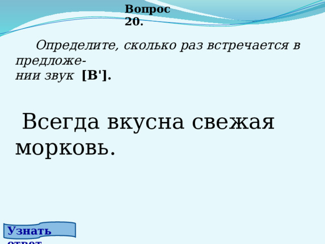 Вопрос 20.  Определите, сколько раз встречается в предложе- нии звук [В'].      Всегда вкусна свежая морковь.  Узнать ответ. 