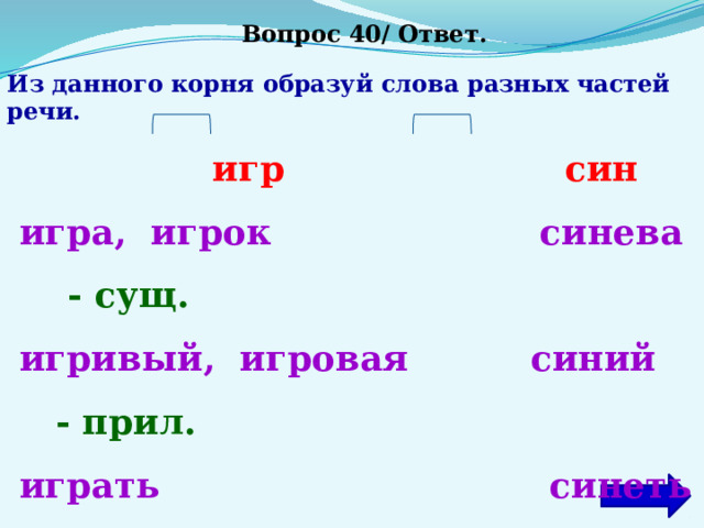 Вопрос 40/ Ответ. Из данного корня образуй слова разных частей речи.  игр син  игра, игрок синева -  сущ.  игривый, игровая синий - прил.  играть синеть -  глаг. 