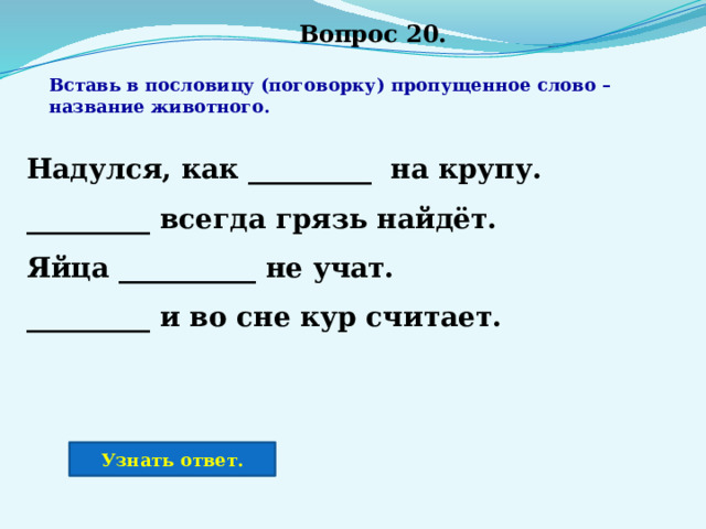 Вопрос 20. Вставь в пословицу (поговорку) пропущенное слово – название животного. Надулся, как _________ на крупу. _________ всегда грязь найдёт. Яйца __________ не учат. _________ и во сне кур считает. Узнать ответ. 