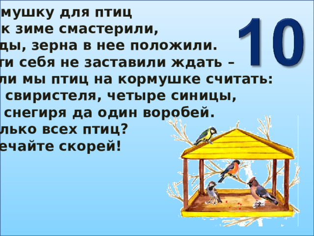 Кормушку для птиц Мы к зиме смастерили, Ягоды, зерна в нее положили. Гости себя не заставили ждать – Стали мы птиц на кормушке считать: Два свиристеля, четыре синицы, Три снегиря да один воробей. Сколько всех птиц? Отвечайте скорей! 