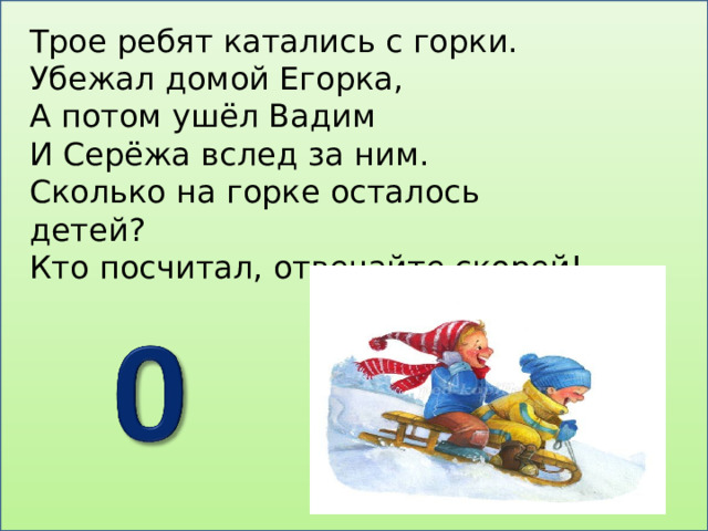 Трое ребят катались с горки. Убежал домой Егорка, А потом ушёл Вадим И Серёжа вслед за ним. Сколько на горке осталось детей? Кто посчитал, отвечайте скорей! 
