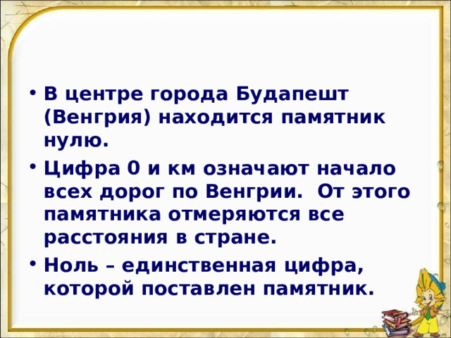 В центре города Будапешт (Венгрия) находится памятник нулю. Цифра 0 и км означают начало всех дорог по Венгрии. От этого памятника отмеряются все расстояния в стране. Ноль – единственная цифра, которой поставлен памятник.  