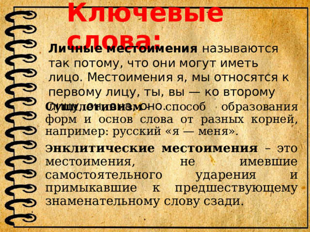 Ключевые слова: Личные местоимения называются так потому, что они могут иметь лицо. Местоимения я, мы относятся к первому лицу, ты, вы — ко второму лицу, он, она, оно. Супплетивизм  - способ образования форм и основ слова от разных корней, например: русский «я — меня». Э нклитические местоимения – это местоимения, не имевшие самостоятельного ударения и примыкавшие к предшествующему знаменательному слову сзади. 
