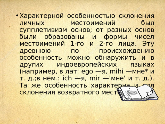 Характерной особенностью склонения личных местоимений был супплетивизм основ; от разных основ были образованы и формы чисел местоимений 1-го и 2-го лица. Эту древнюю по происхождению особенность можно обнаружить и в других индоевропейских языках (например, в лат: ego —я, mihi —мне* и т. д.;в нем.: ich —я, mir —'мне' и т. д.). Та же особенность характерна и для склонения возвратного местоимения. 