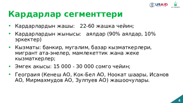 Кардарлар сегменттери Кардарлардын жашы: 22-60 жашка чейин; Кардарлардын жынысы: аялдар (90% аялдар, 10% эркектер) Кызматы: банкир, мугалим, базар кызматкерлери, мигрант ата-энелер, мамлекеттик жана жеке кызматкерлер; Эмгек акысы: 15 000 - 30 000 сомго чейин; Геограия (Кенеш АО, Кок-Бел АО, Ноокат шаары, Исанов АО, Мирмахмудов АО, Зулпуев АО) жашоочулары. 18 жаштан 40 жашка чейинки айым. Ош шаарында жашайт, мамлекеттин же коммерциялык уюмдун жумушчусу, банкир, мугалим, офис менеджер, бухгалтер, сатуу бөлүмүнүн башчысы. Клиенттер менен күндө иштейт. 30,000 сом эмгек акысын алат ж.б. 