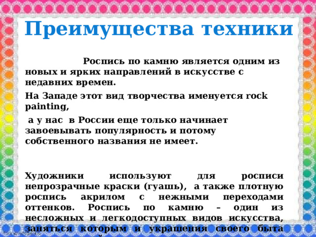 Преимущества техники  Роспись по камню является одним из новых и ярких направлений в искусстве с недавних времен. На Западе этот вид творчества именуется rock painting,  а у нас в России еще только начинает завоевывать популярность и потому собственного названия не имеет.   Художники используют для росписи непрозрачные краски (гуашь), а также плотную роспись акрилом с нежными переходами оттенков. Роспись по камню – один из несложных и легкодоступных видов искусства, заняться которым и украшения своего быта может каждый. 