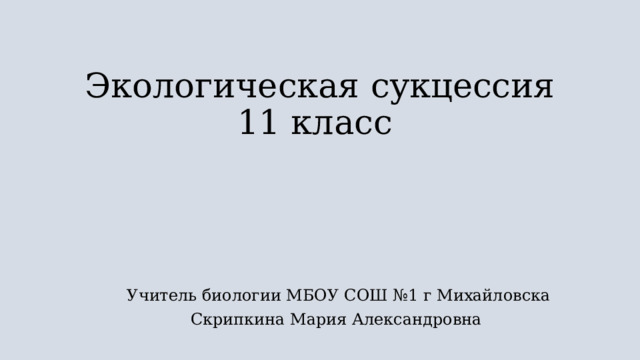 Экологическая сукцессия  11 класс   Учитель биологии МБОУ СОШ №1 г Михайловска Скрипкина Мария Александровна 