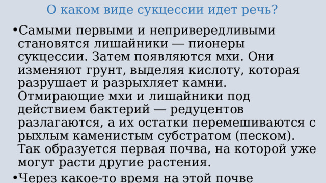 О каком виде сукцессии идет речь? Самыми первыми и непривередливыми становятся лишайники ― пионеры сукцессии. Затем появляются мхи. Они изменяют грунт, выделяя кислоту, которая разрушает и разрыхляет камни. Отмирающие мхи и лишайники под действием бактерий ― редуцентов разлагаются, а их остатки перемешиваются с рыхлым каменистым субстратом (песком). Так образуется первая почва, на которой уже могут расти другие растения. Через какое-то время на этой почве начинают появляться травянистые растения, а затем кустарники и деревья. Этот процесс обычно занимает длительное время (сотни лет). 