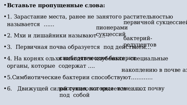 Вставьте пропущенные слова: 1. Зарастание места, ранее не занятого растительностью называется  …… 2. Мхи и лишайники называют …. 3.  Первичная почва образуется  под действием… 4. На корнях ольхи находятся клубеньки - специальные органы, которые  содержат …. 5.Симбиотические бактерии способствуют………… 6.   Движущей силой сукцессии является ………. первичной сукцессией пионерами сукцессий бактерий-редуцентов симбиотические бактерии накоплению в почве азота растения, которые  изменяют почву под  собой 