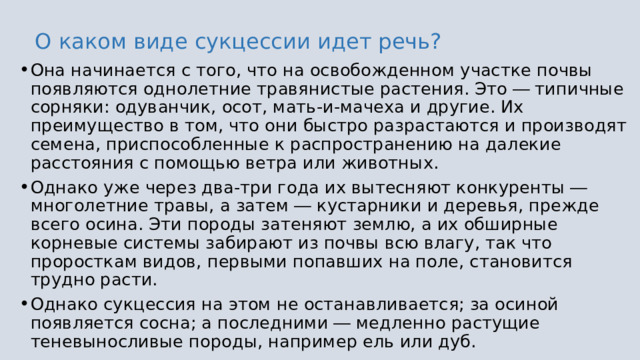 О каком виде сукцессии идет речь? Она начинается с того, что на освобожденном участке почвы появляются однолетние травянистые растения. Это ― типичные сорняки: одуванчик, осот, мать-и-мачеха и другие. Их преимущество в том, что они быстро разрастаются и производят семена, приспособленные к распространению на далекие расстояния с помощью ветра или животных. Однако уже через два-три года их вытесняют конкуренты ― многолетние травы, а затем ― кустарники и деревья, прежде всего осина. Эти породы затеняют землю, а их обширные корневые системы забирают из почвы всю влагу, так что проросткам видов, первыми попавших на поле, становится трудно расти. Однако сукцессия на этом не останавливается; за осиной появляется сосна; а последними ― медленно растущие теневыносливые породы, например ель или дуб. 