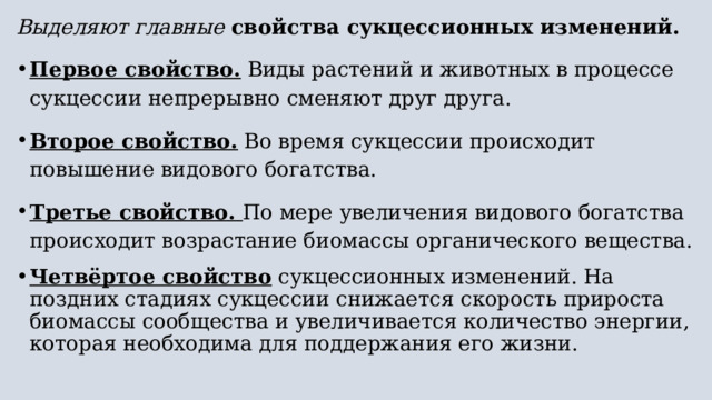 Выделяют главные свойства сукцессионных изменений.  Первое свойство. Виды растений и животных в процессе сукцессии непрерывно сменяют друг друга. Второе свойство. Во время сукцессии происходит повышение видового богатства.  Третье свойство. По мере увеличения видового богатства происходит возрастание биомассы органического вещества. Четвёртое свойство сукцессионных изменений. На поздних стадиях сукцессии снижается скорость прироста биомассы сообщества и увеличивается количество энергии, которая необходима для поддержания его жизни. 
