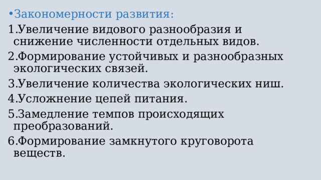 Закономерности развития: Увеличение видового разнообразия и снижение численности отдельных видов. Формирование устойчивых и разнообразных экологических связей. Увеличение количества экологических ниш. Усложнение цепей питания. Замедление темпов происходящих преобразований. Формирование замкнутого круговорота веществ. 