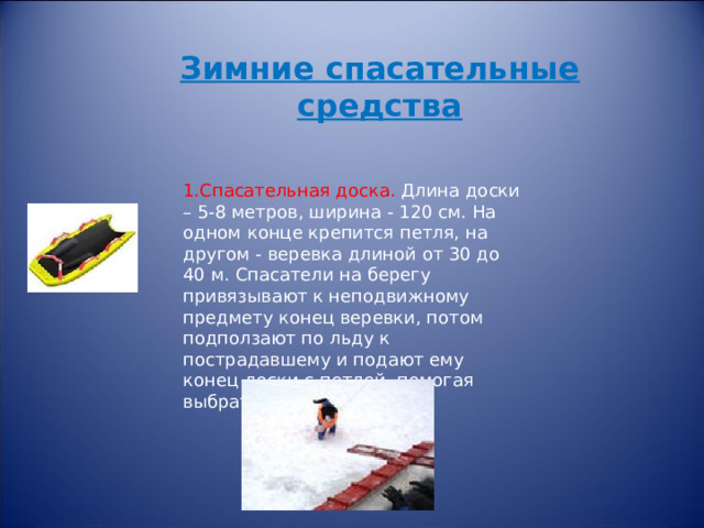Зимние спасательные средства 1.Спасательная доска. Длина доски – 5-8 метров, ширина - 120 см. На одном конце крепится петля, на другом - веревка длиной от 30 до 40 м. Спасатели на берегу привязывают к неподвижному предмету конец веревки, потом подползают по льду к пострадавшему и подают ему конец доски с петлей, помогая выбраться из воды. 