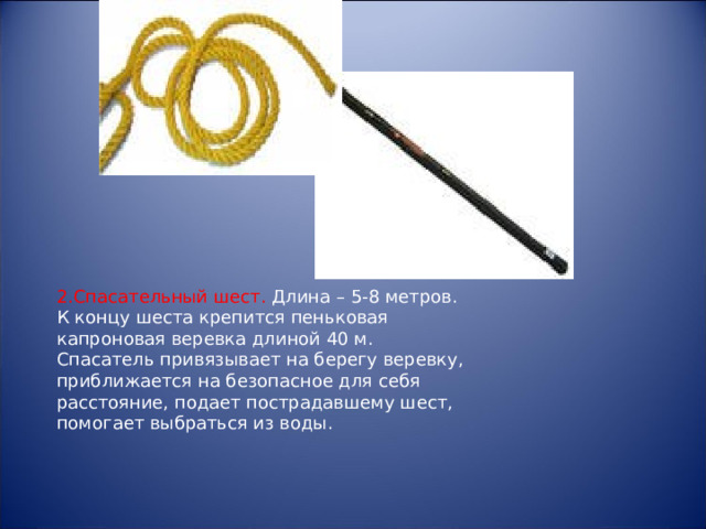 2.Спасательный шест. Длина – 5-8 метров. К концу шеста крепится пеньковая капроновая веревка длиной 40 м. Спасатель привязывает на берегу веревку, приближается на безопасное для себя расстояние, подает пострадавшему шест, помогает выбраться из воды. 