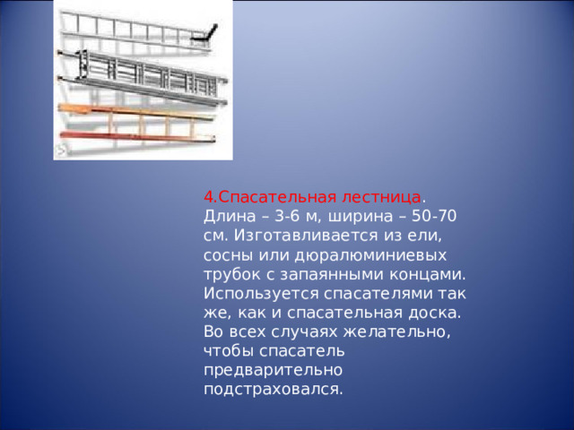4.Спасательная лестница . Длина – 3-6 м, ширина – 50-70 см. Изготавливается из ели, сосны или дюралюминиевых трубок с запаянными концами. Используется спасателями так же, как и спасательная доска. Во всех случаях желательно, чтобы спасатель предварительно подстраховался. 