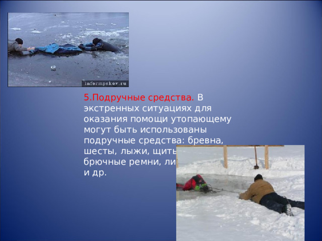5.Подручные средства. В экстренных ситуациях для оказания помощи утопающему могут быть использованы подручные средства: бревна, шесты, лыжи, щиты, веревки, брючные ремни, личная одежда и др. 