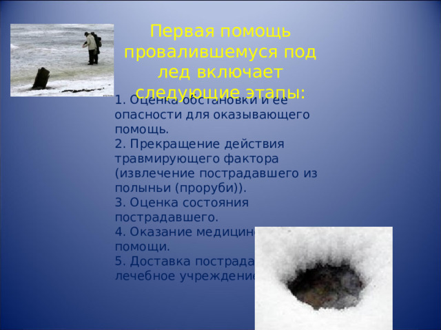 Первая помощь провалившемуся под лед включает следующие этапы: 1. Оценка обстановки и ее опасности для оказывающего помощь. 2. Прекращение действия травмирующего фактора (извлечение пострадавшего из полыньи (проруби)). 3. Оценка состояния пострадавшего. 4. Оказание медицинской помощи. 5. Доставка пострадавшего в лечебное учреждение. 