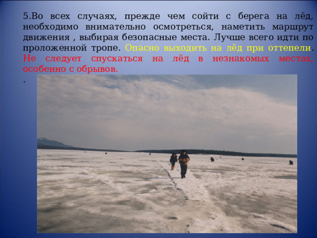 5.Во всех случаях, прежде чем сойти с берега на лёд, необходимо внимательно осмотреться, наметить маршрут движения , выбирая безопасные места. Лучше всего идти по проложенной тропе. Опасно выходить на лёд при оттепели . Не следует спускаться на лёд в незнакомых местах, особенно с обрывов.     . 