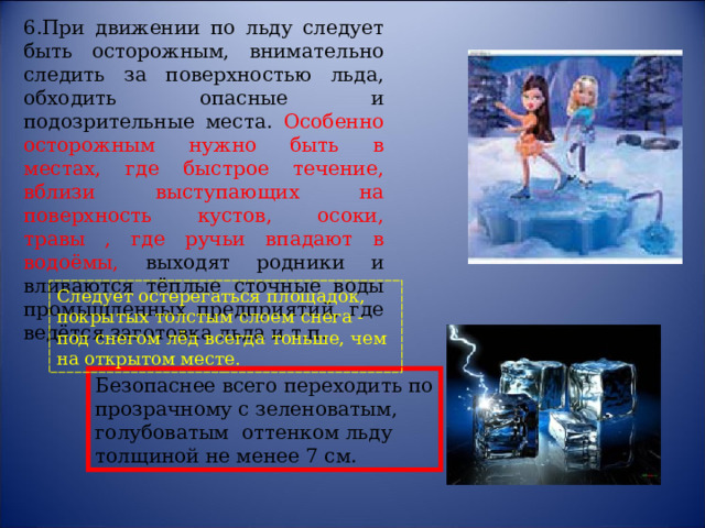 6.При движении по льду следует быть осторожным, внимательно следить за поверхностью льда, обходить опасные и подозрительные места. Особенно осторожным нужно быть в местах, где быстрое течение, вблизи выступающих на поверхность кустов, осоки, травы , где ручьи впадают в водоёмы, выходят родники и вливаются тёплые сточные воды промышленных предприятий, где ведётся заготовка льда и т.п.  Следует остерегаться площадок, покрытых толстым слоем снега - под снегом лёд всегда тоньше, чем на открытом месте. Безопаснее всего переходить по прозрачному с зеленоватым, голубоватым оттенком льду толщиной не менее 7 см. 