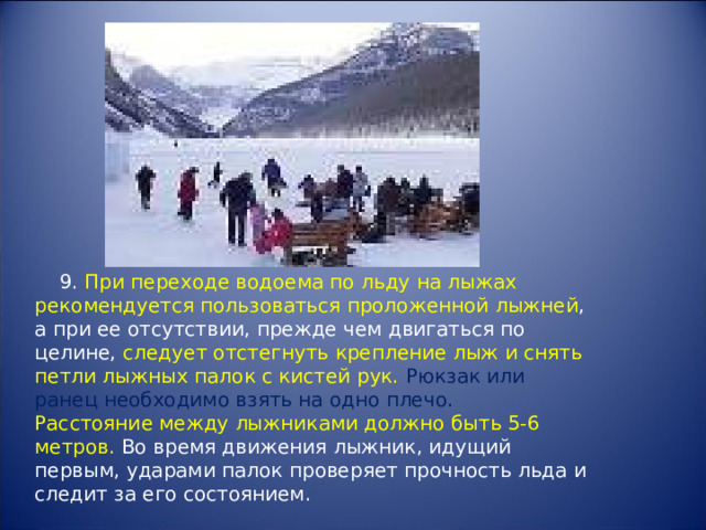  9. При переходе водоема по льду на лыжах рекомендуется пользоваться проложенной лыжней , а при ее отсутствии, прежде чем двигаться по целине, следует отстегнуть крепление лыж и снять петли лыжных палок с кистей рук.  Рюкзак или ранец необходимо взять на одно плечо. Расстояние между лыжниками должно быть 5-6 метров. Во время движения лыжник, идущий первым, ударами палок проверяет прочность льда и следит за его состоянием. 