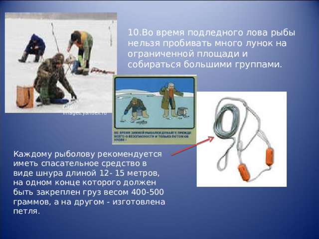 10.Во время подледного лова рыбы нельзя пробивать много лунок на ограниченной площади и собираться большими группами. http://images.yandex.ru Каждому рыболову рекомендуется иметь спасательное средство в виде шнура длиной 12- 15 метров, на одном конце которого должен быть закреплен груз весом 400-500 граммов, а на другом - изготовлена петля. 