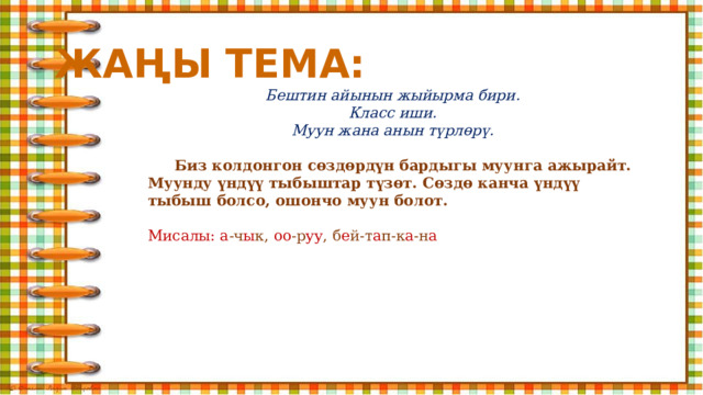 ЖАҢЫ ТЕМА: Бештин айынын жыйырма бири. Класс иши. Муун жана анын түрлөрү.   Биз колдонгон сөздөрдүн бардыгы муунга ажырайт. Муунду үндүү тыбыштар түзөт. Сөздө канча үндүү тыбыш болсо, ошончо муун болот.  Мисалы: а -ч ы к, оо -р уу , б е й-т а п-к а -н а    