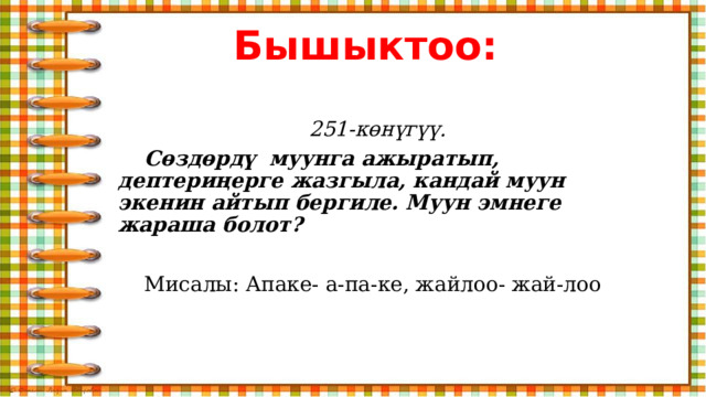 Бышыктоо: 251-көнүгүү.  Сөздөрдү муунга ажыратып, дептериңерге жазгыла, кандай муун экенин айтып бергиле. Муун эмнеге жараша болот?   Мисалы: Апаке- а-па-ке, жайлоо- жай-лоо 