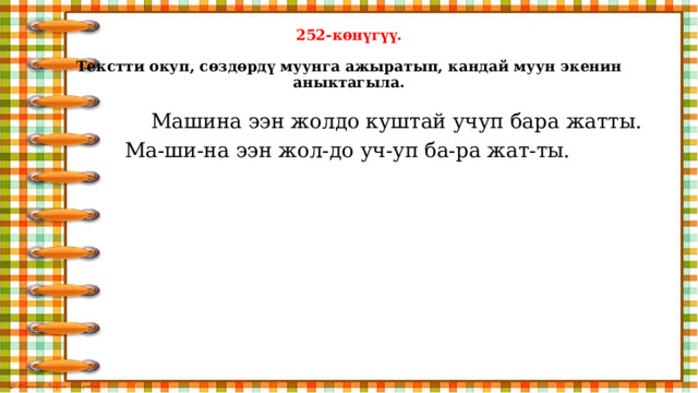 252-көнүгүү.   Текстти окуп, сөздөрдү муунга ажыратып, кандай муун экенин аныктагыла.  Машина ээн жолдо куштай учуп бара жатты. Ма-ши-на ээн жол-до уч-уп ба-ра жат-ты. 