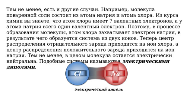 Тем не менее, есть и другие случаи. Например, молекула поваренной соли состоит из атома натрия и атома хлора. Из курса химии вы знаете, что атом хлора имеет 7 валентных электронов, а у атома натрия всего один валентный электрон. Поэтому, в процессе образования молекулы, атом хлора захватывает электрон натрия, в результате чего образуется система из двух ионов. Теперь центр распределения отрицательного заряда приходится на ион хлора, а центр распределения положительного заряда приходится на ион натрия. Тем не менее, в целом молекула остается электрически нейтральна. Подобные системы называются электрическими диполями . электрический диполь 