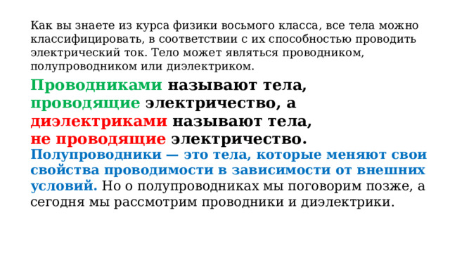 Как вы знаете из курса физики восьмого класса, все тела можно классифицировать, в соответствии с их способностью проводить электрический ток. Тело может являться проводником, полупроводником или диэлектриком. Проводниками называют тела, проводящие электричество, а диэлектриками называют тела,  не проводящие электричество. Полупроводники — это тела, которые меняют свои свойства проводимости в зависимости от внешних условий.   Но о полупроводниках мы поговорим позже, а сегодня мы рассмотрим проводники и диэлектрики. 