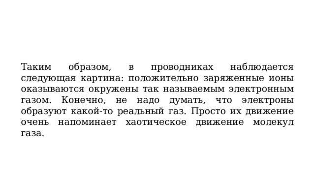 Таким образом, в проводниках наблюдается следующая картина: положительно заряженные ионы оказываются окружены так называемым электронным газом. Конечно, не надо думать, что электроны образуют какой-то реальный газ. Просто их движение очень напоминает хаотическое движение молекул газа. 