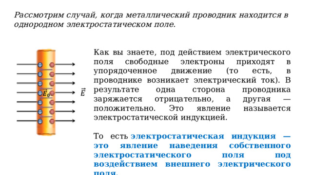 Рассмотрим случай, когда металлический проводник находится в однородном электростатическом поле. Как вы знаете, под действием электрического поля свободные электроны приходят в упорядоченное движение (то есть, в проводнике возникает электрический ток). В результате одна сторона проводника заряжается отрицательно, а другая — положительно. Это явление называется электростатической индукцией. То есть  электростатическая индукция — это явление наведения собственного электростатического поля под воздействием внешнего электрического поля. 