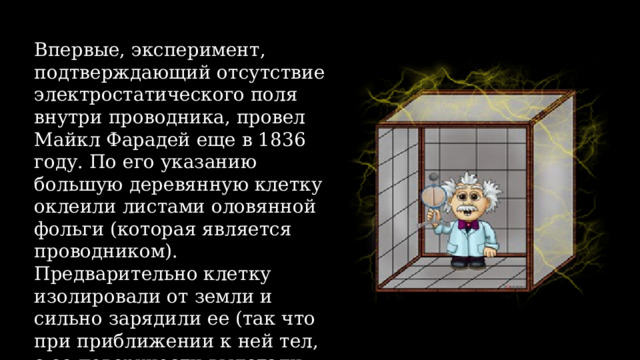 Впервые, эксперимент, подтверждающий отсутствие электростатического поля внутри проводника, провел Майкл Фарадей еще в 1836 году. По его указанию большую деревянную клетку оклеили листами оловянной фольги (которая является проводником). Предварительно клетку изолировали от земли и сильно зарядили ее (так что при приближении к ней тел, с ее поверхности вылетали искры). 