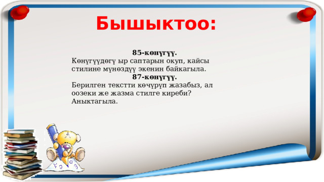 Бышыктоо: 85-көнүгүү. Көнүгүүдөгү ыр саптарын окуп, кайсы стилине мүнөздүү экенин байкагыла. 87-көнүгүү. Берилген текстти көчүрүп жазабыз, ал оозеки же жазма стилге киреби? Аныктагыла. 