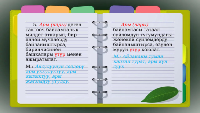  5. Ары (нары) деген тактооч байламталык милдет аткарып, бир өңчөй мүчөлөрдү байланыштырса, биринчисинен башкалары үтүр менен ажыратылат.  Ары (нары) байламтасы татаал сүйлөмдүн тутумундагы жөнөкөй сүйлөмдөрдү байланыштырса, өзүнөн мурун үтүр коюлат. М.: Айсулуунун сөздөрү ары уккулуктуу, ары кызыктуу, ары жагымдуу угулду. М.: Айлананы туман каптап турат, ары күн суук  