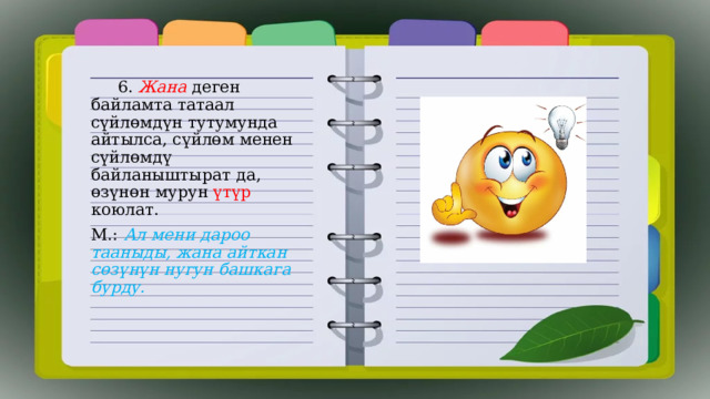  6. Жана деген байламта татаал сүйлөмдүн тутумунда айтылса, сүйлөм менен сүйлөмдү байланыштырат да, өзүнөн мурун үтүр коюлат. М.: Ал мени дароо тааныды, жана айткан сөзүнүн нугун башкага бурду. 