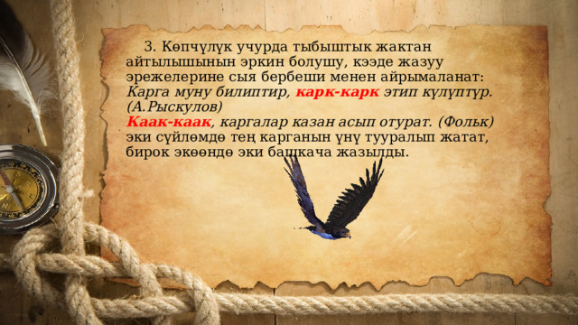  3. Көпчүлүк учурда тыбыштык жактан айтылышынын эркин болушу, кээде жазуу эрежелерине сыя бербеши менен айрымаланат:  Карга муну билиптир, карк-карк этип күлүптүр. (А.Рыскулов)  Каак-каак , каргалар казан асып отурат. (Фольк)  эки сүйлөмдө тең карганын үнү тууралып жатат, бирок экөөндө эки башкача жазылды.   
