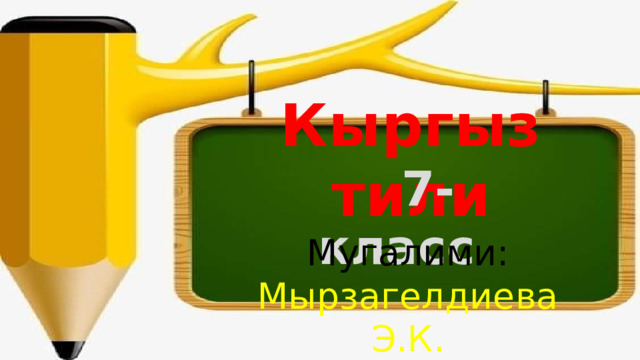 Кыргыз тили  7-класс Мугалими: Мырзагелдиева Э.К. 