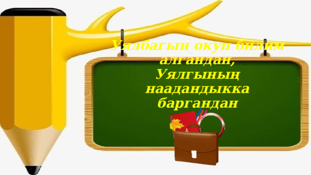 Уялбагын окуп билим алгандан,  Уялгының наадандыкка баргандан   