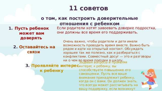 11 советов о том, как построить доверительные отношения с ребенком Если родители хотят завоевать доверие подростка, они должны все время его поддерживать. Пусть ребенок может вам доверять Очень важно, чтобы родители и дети имели возможность проводить время вместе. Важно быть рядом и идти на открытый контакт. Обсуждать хорошее так же полезно, как и разбираться с конфликтами. Совместный досуг — это и разговоры ни о чем во время поездки в школу. 2. Оставайтесь на связи Задавая вопросы и проявляя интерес к ребенку, вы способствуете повышению его самооценки. Пусть все ваше внимание принадлежит ребенку, когда он с вами. Он должен знать, что всегда может рассчитывать на вашу поддержку, если возникнут проблемы 3. Проявляйте интерес к ребенку 