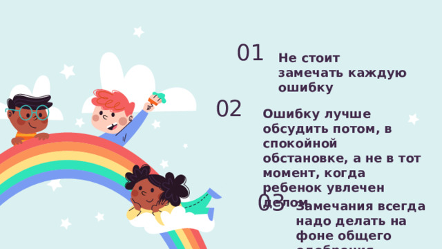 Не стоит замечать каждую ошибку 01 Ошибку лучше обсудить потом, в спокойной обстановке, а не в тот момент, когда ребенок увлечен делом 02 Замечания всегда надо делать на фоне общего одобрения.   03 