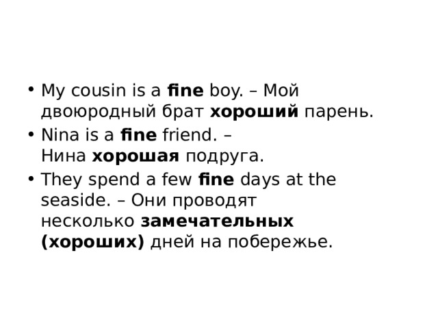 My cousin is a  fine  boy. – Мой двоюродный брат  хороший  парень. Nina is a  fine  friend. – Нина  хорошая  подруга. They spend a few  fine  days at the seaside. – Они проводят несколько  замечательных (хороших)  дней на побережье.    