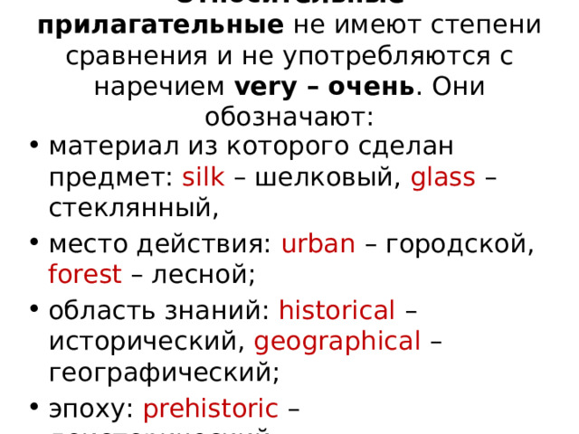 Относительные прилагательные  не имеют степени сравнения и не употребляются с наречием  very – очень . Они обозначают: материал из которого сделан предмет: silk – шелковый, glass – стеклянный, место действия: urban – городской, forest – лесной; область знаний: historical – исторический, geographical – географический; эпоху: prehistoric – доисторический; 