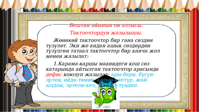 Бештин айынын он алтысы. Тактоочтордун жазылышы.  Жөнөкөй тактоочтор бир гана сөздөн түзүлөт. Эки же андан ашык сөздөрдөн түзүлгөн татаал тактоочтор бир канча жол менен жазылат:  1.Карама-каршы маанидеги кош сөз катарында айтылган тактоочтор арасында дефис коюлуп жазылат: ары-бери, бүгүн-эртең, өйдө-төмөн, аздыр-көптүр, жай-ылдам, эртели-кеч, күндөп-түндөп. 